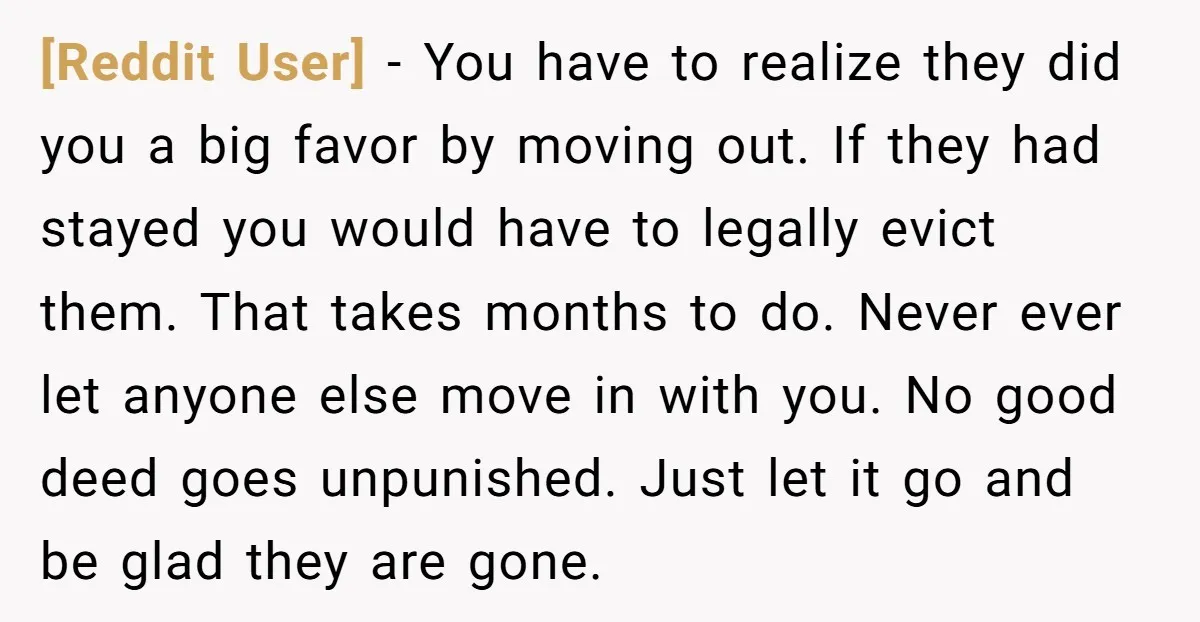[Reddit User] − You have to realize they did you a big favor by moving out. If they had stayed you would have to legally evict them. That takes months...
