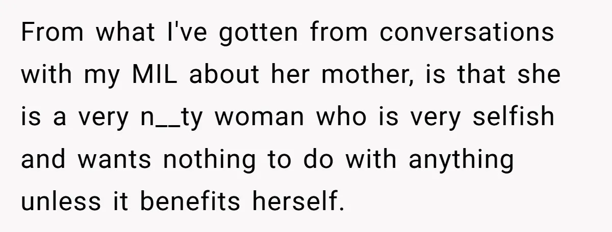 From what I've gotten from conversations with my MIL about her mother, is that she is a very n__ty woman who is very selfish and wants nothing to do with...