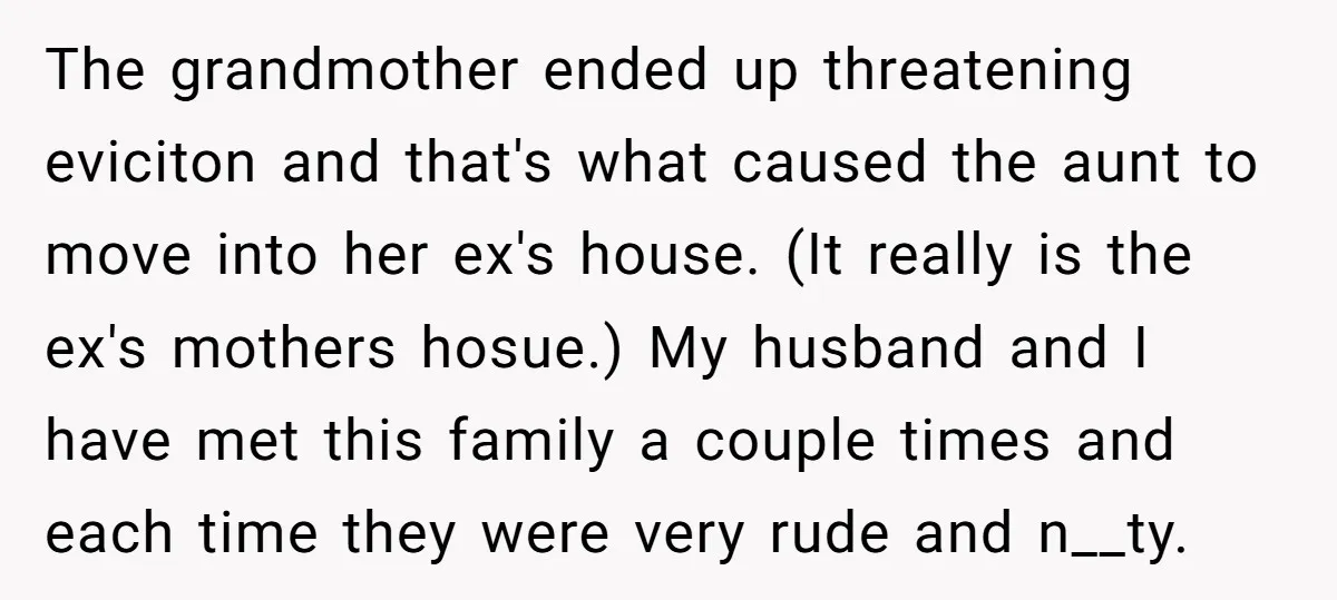 The grandmother ended up threatening eviciton and that's what caused the aunt to move into her ex's house. (It really is the ex's mothers hosue.) My husband and I have...