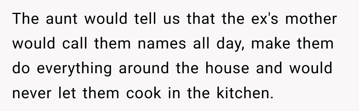 The aunt would tell us that the ex's mother would call them names all day, make them do everything around the house and would never let them cook in the...