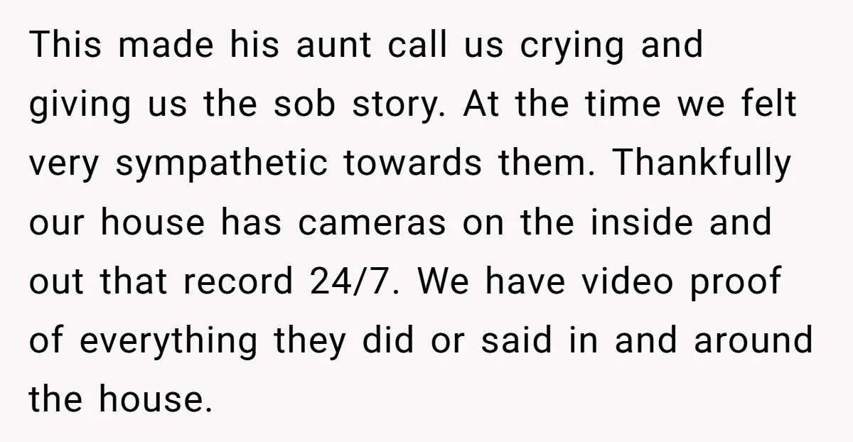This made his aunt call us crying and giving us the sob story. At the time we felt very sympathetic towards them. Thankfully our house has cameras on the inside...