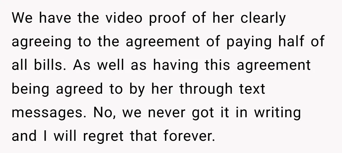 We have the video proof of her clearly agreeing to the agreement of paying half of all bills. As well as having this agreement being agreed to by her through...