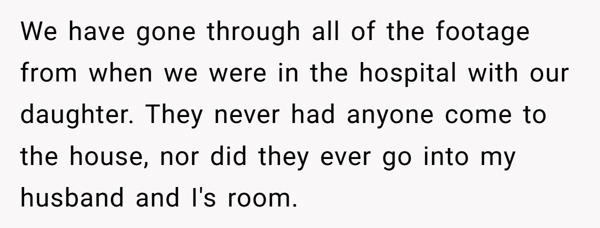 We have gone through all of the footage from when we were in the hospital with our daughter. They never had anyone come to the house, nor did they ever...