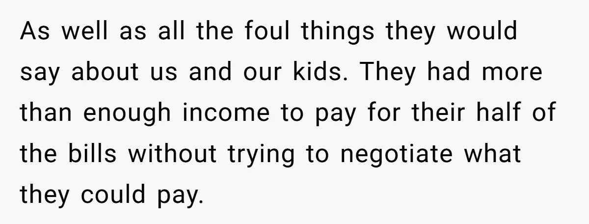 As well as all the foul things they would say about us and our kids. They had more than enough income to pay for their half of the bills without...