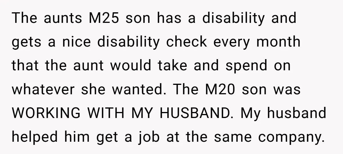The aunts M25 son has a disability and gets a nice disability check every month that the aunt would take and spend on whatever she wanted. The M20 son was...