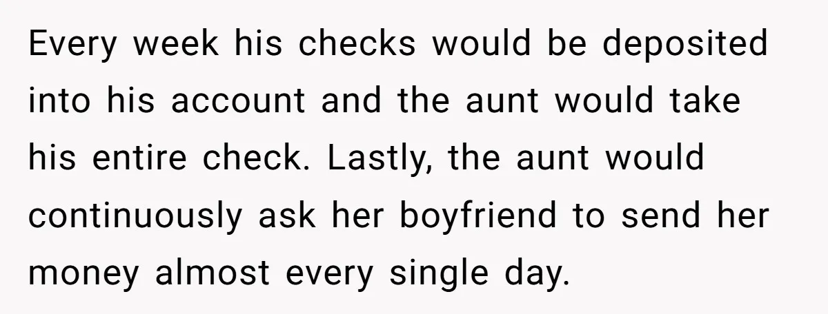 Every week his checks would be deposited into his account and the aunt would take his entire check. Lastly, the aunt would continuously ask her boyfriend to send her money...