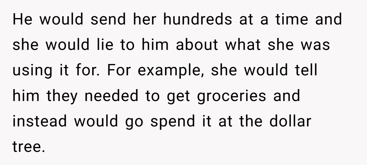 He would send her hundreds at a time and she would lie to him about what she was using it for. For example, she would tell him they needed to...