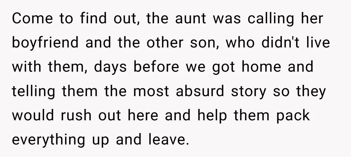 Come to find out, the aunt was calling her boyfriend and the other son, who didn't live with them, days before we got home and telling them the most absurd...