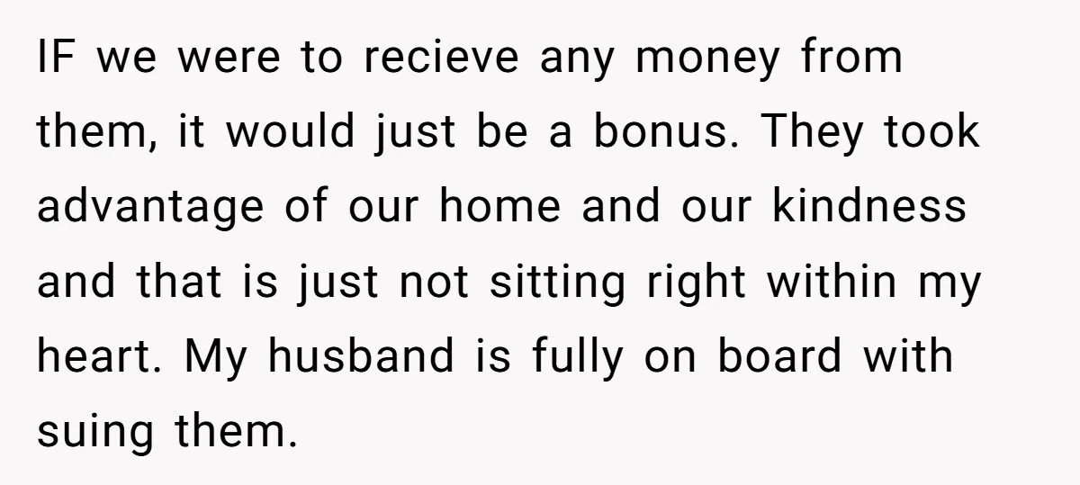 IF we were to recieve any money from them, it would just be a bonus. They took advantage of our home and our kindness and that is just not sitting...