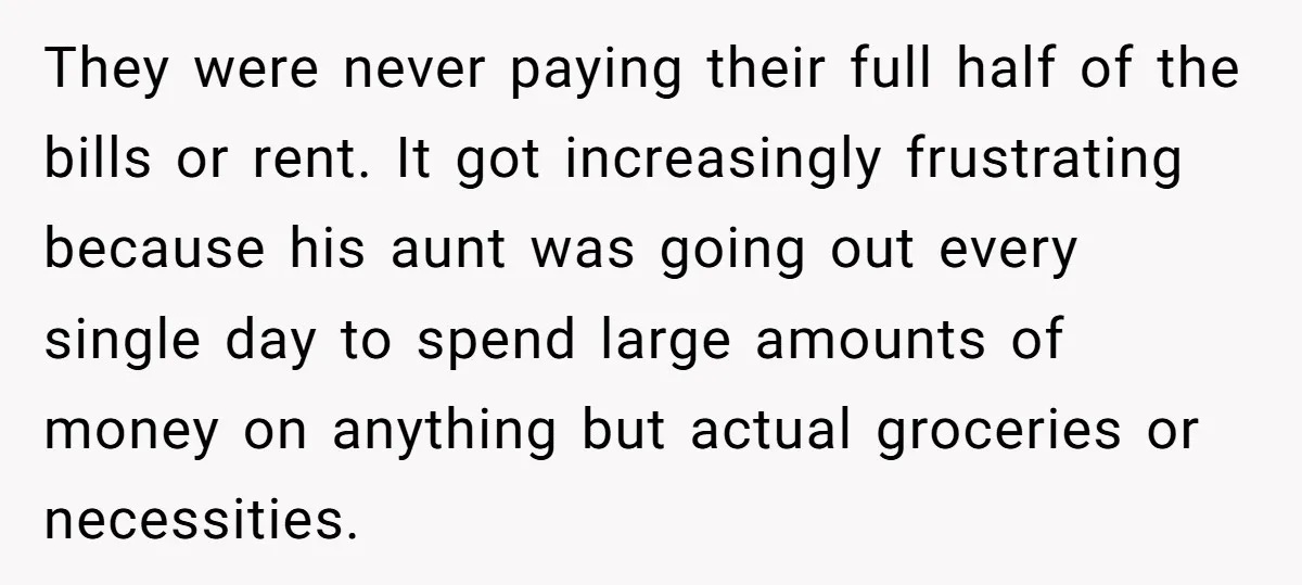 They were never paying their full half of the bills or rent. It got increasingly frustrating because his aunt was going out every single day to spend large amounts of...