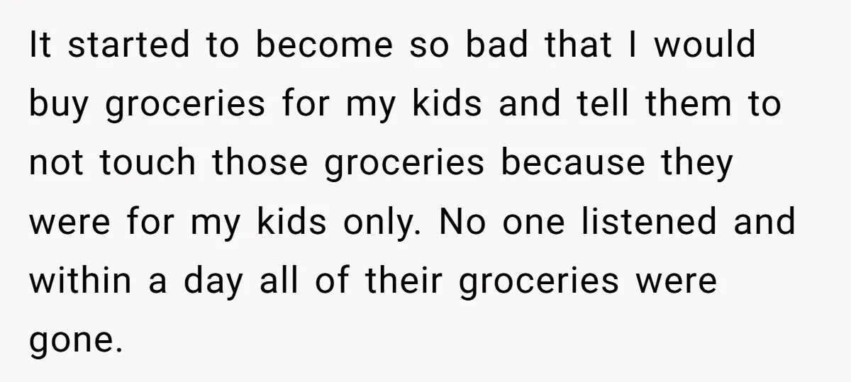 It started to become so bad that I would buy groceries for my kids and tell them to not touch those groceries because they were for my kids only. No...