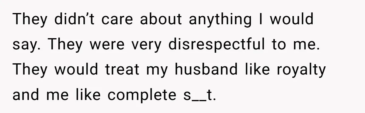 They didn’t care about anything I would say. They were very disrespectful to me. They would treat my husband like royalty and me like complete s__t.
