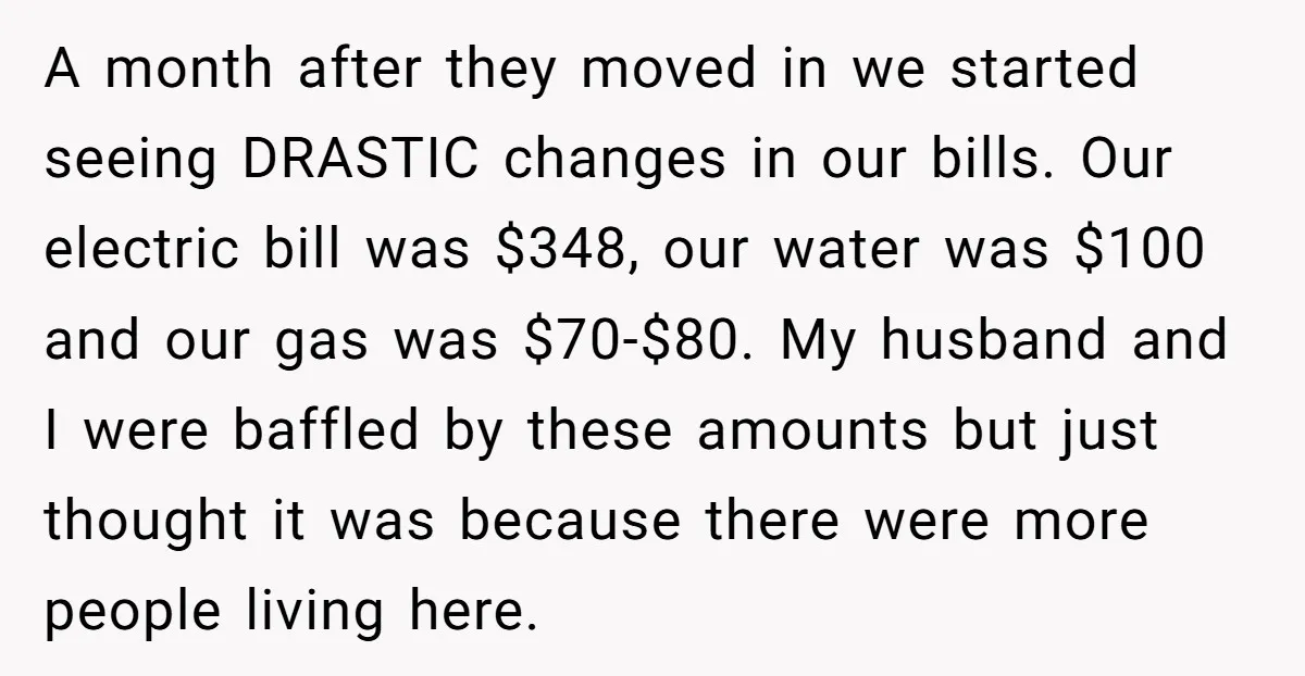 A month after they moved in we started seeing DRASTIC changes in our bills. Our electric bill was $348, our water was $100 and our gas was $70-$80. My husband...