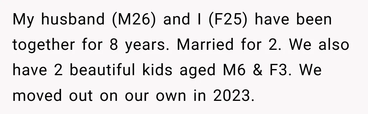 My husband (M26) and I (F25) have been together for 8 years. Married for 2. We also have 2 beautiful kids aged M6 & F3. We moved out on our...