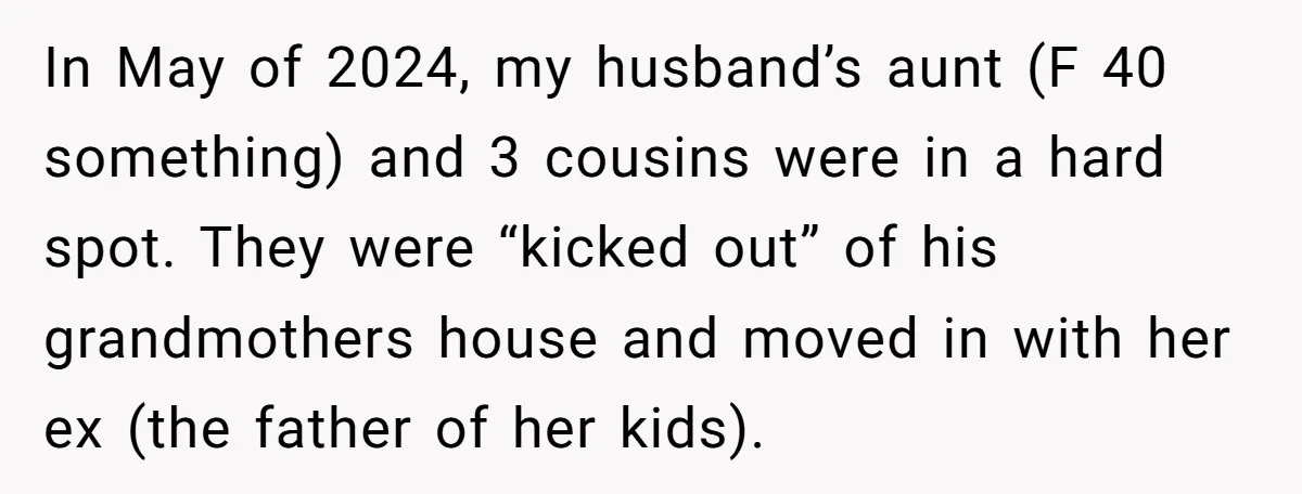 In May of 2024, my husband’s aunt (F 40 something) and 3 cousins were in a hard spot. They were “kicked out” of his grandmothers house and moved in with...