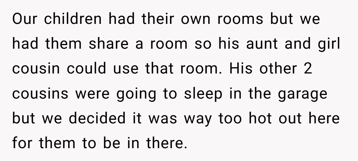 Our children had their own rooms but we had them share a room so his aunt and girl cousin could use that room. His other 2 cousins were going to...
