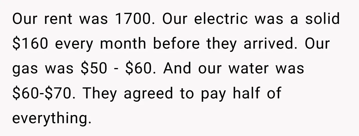 Our rent was 1700. Our electric was a solid $160 every month before they arrived. Our gas was $50 - $60. And our water was $60-$70. They agreed to pay...