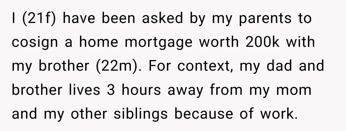 I (21f) have been asked by my parents to cosign a home mortgage worth 200k with my brother (22m). For context, my dad and brother lives 3 hours away from...
