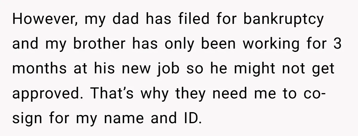 However, my dad has filed for bankruptcy and my brother has only been working for 3 months at his new job so he might not get approved. That’s why they...