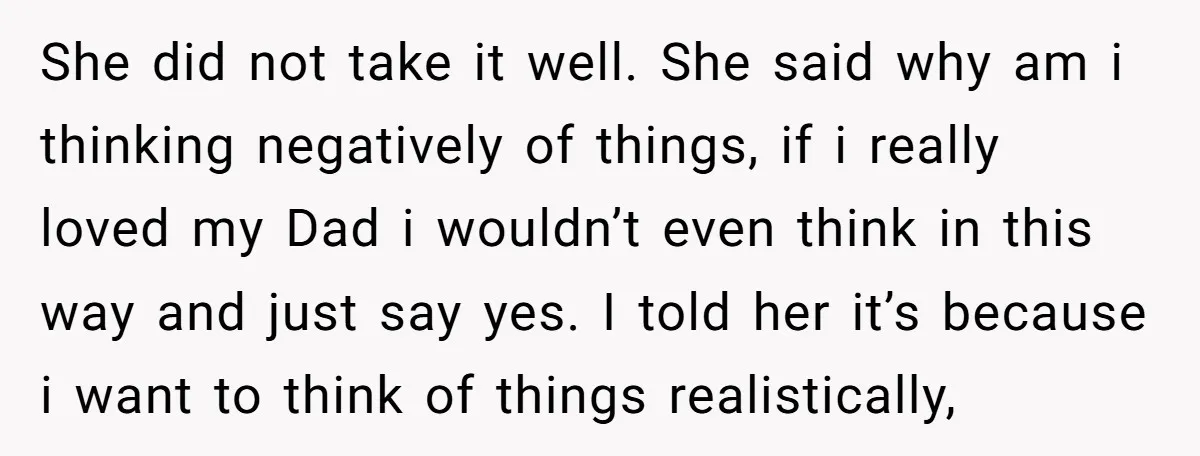 She did not take it well. She said why am i thinking negatively of things, if i really loved my Dad i wouldn’t even think in this way and just...