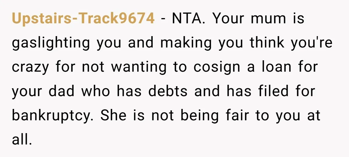 Upstairs-Track9674 − NTA. Your mum is gaslighting you and making you think you're crazy for not wanting to cosign a loan for your dad who has debts and has filed...