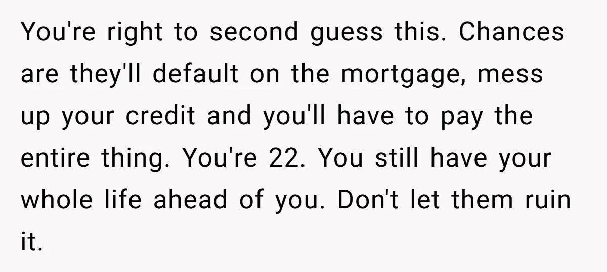 You're right to second guess this. Chances are they'll default on the mortgage, mess up your credit and you'll have to pay the entire thing. You're 22. You still have...