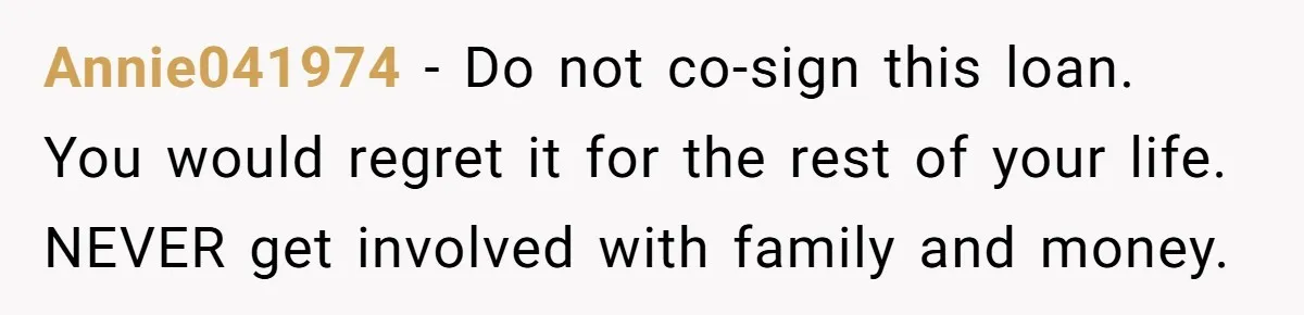 Annie041974 − Do not co-sign this loan. You would regret it for the rest of your life. NEVER get involved with family and money.