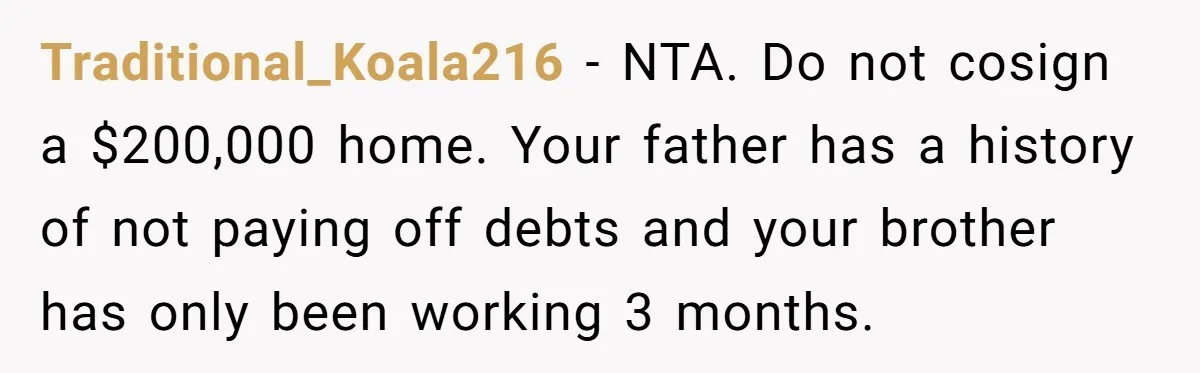 Traditional_Koala216 − NTA. Do not cosign a $200,000 home. Your father has a history of not paying off debts and your brother has only been working 3 months.