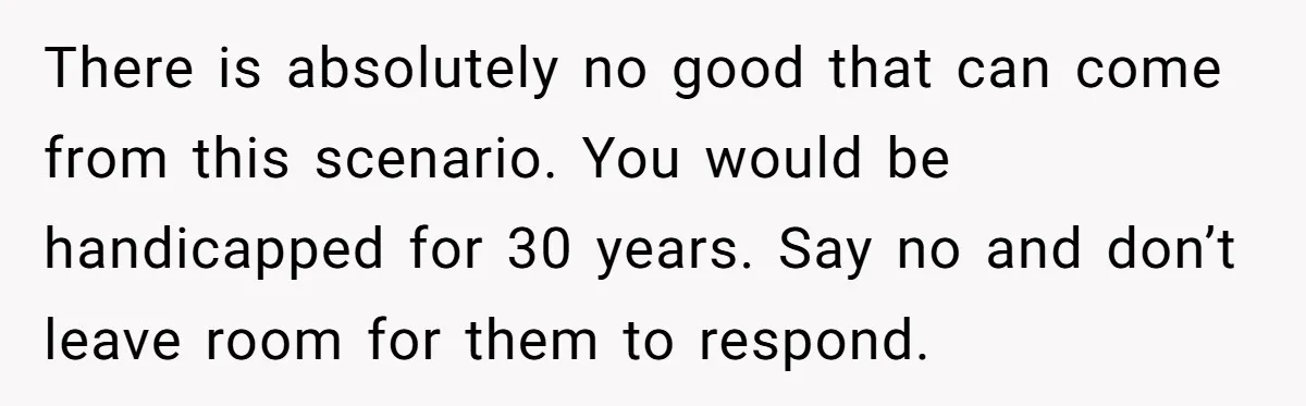 There is absolutely no good that can come from this scenario. You would be handicapped for 30 years. Say no and don’t leave room for them to respond.
