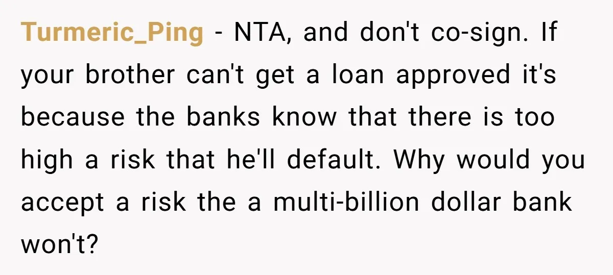Turmeric_Ping − NTA, and don't co-sign. If your brother can't get a loan approved it's because the banks know that there is too high a risk that he'll default. Why...