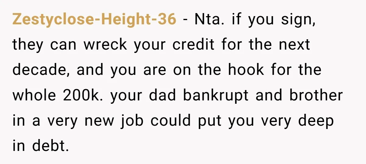 Zestyclose-Height-36 − Nta. if you sign, they can wreck your credit for the next decade, and you are on the hook for the whole 200k. your dad bankrupt and brother...