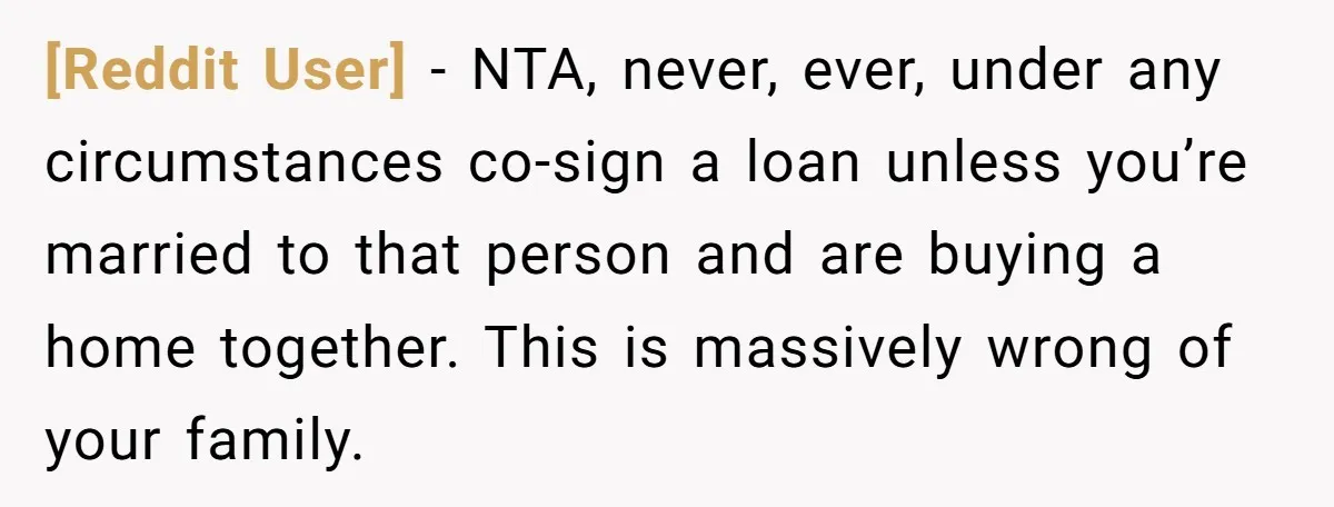 [Reddit User] − NTA, never, ever, under any circumstances co-sign a loan unless you’re married to that person and are buying a home together. This is massively wrong of your...