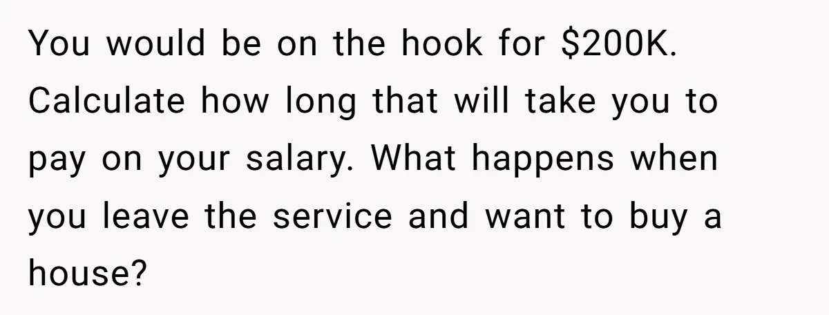 You would be on the hook for $200K. Calculate how long that will take you to pay on your salary. What happens when you leave the service and want to...