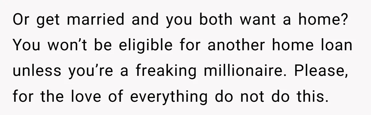 Or get married and you both want a home? You won’t be eligible for another home loan unless you’re a freaking millionaire. Please, for the love of everything do not...
