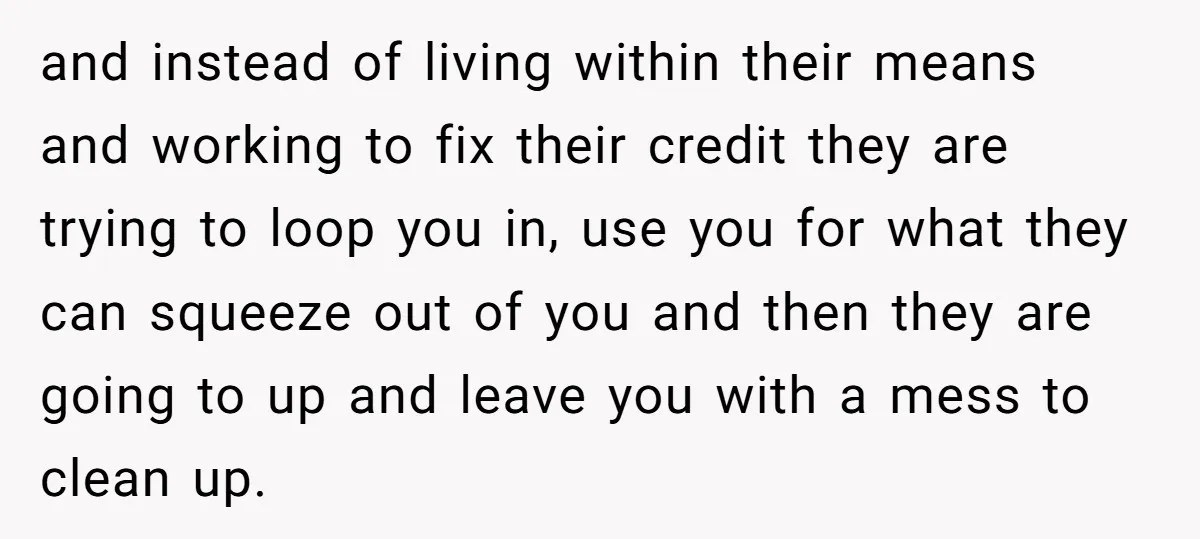 and instead of living within their means and working to fix their credit they are trying to loop you in, use you for what they can squeeze out of you...