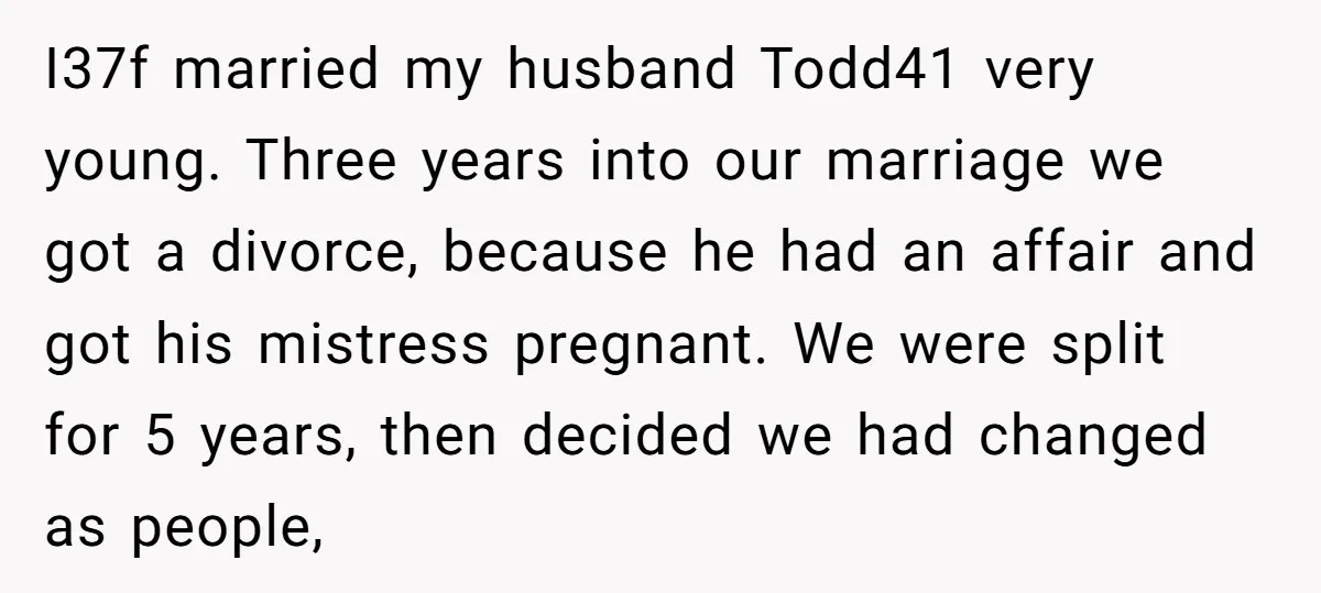 I37f married my husband Todd41 very young. Three years into our marriage we got a divorce, because he had an affair and got his mistress pregnant. We were split for...