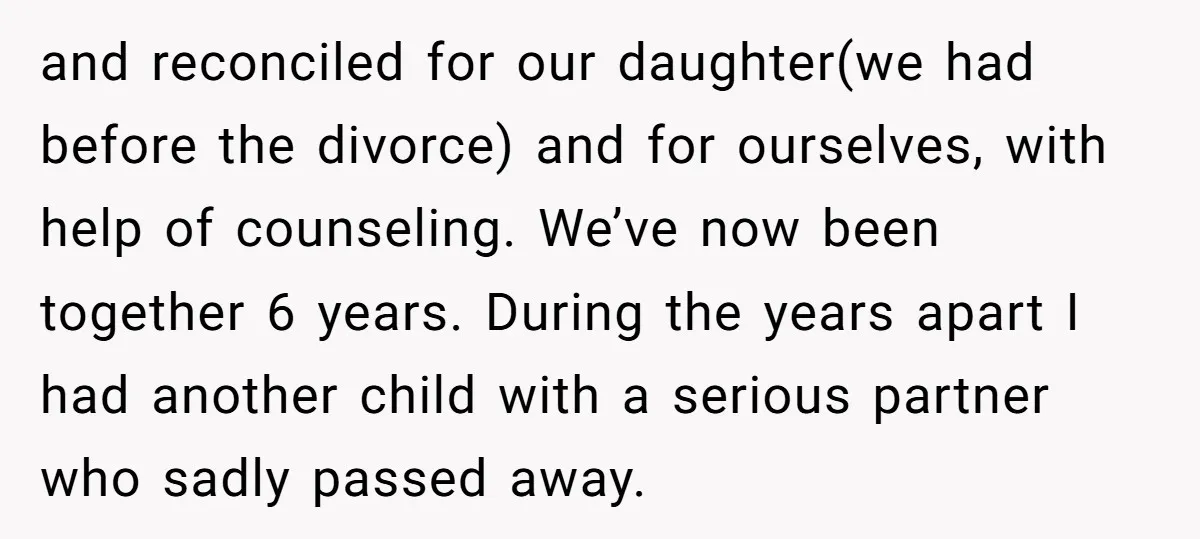 and reconciled for our daughter(we had before the divorce) and for ourselves, with help of counseling. We’ve now been together 6 years. During the years apart I had another child...