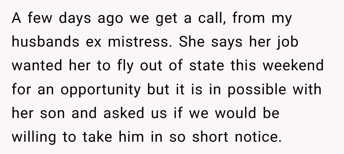 A few days ago we get a call, from my husbands ex mistress. She says her job wanted her to fly out of state this weekend for an opportunity but...