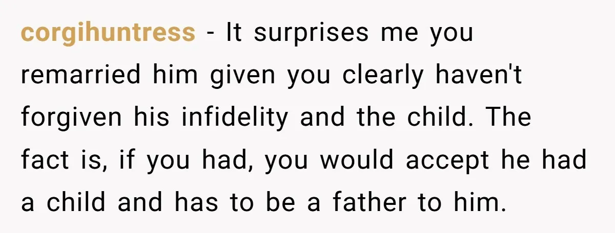 corgihuntress − It surprises me you remarried him given you clearly haven't forgiven his infidelity and the child. The fact is, if you had, you would accept he had a...