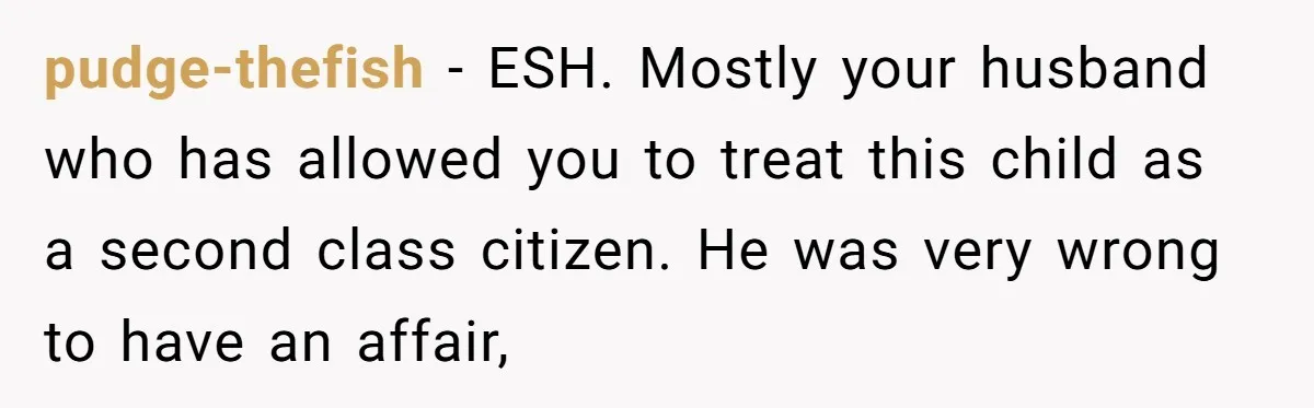 pudge-thefish − ESH. Mostly your husband who has allowed you to treat this child as a second class citizen. He was very wrong to have an affair,
