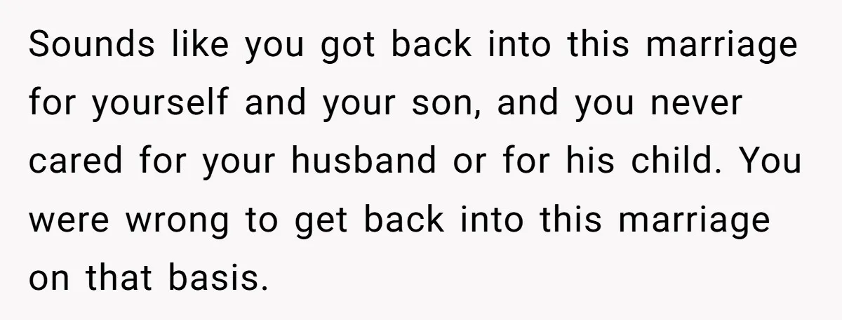 Sounds like you got back into this marriage for yourself and your son, and you never cared for your husband or for his child. You were wrong to get back...