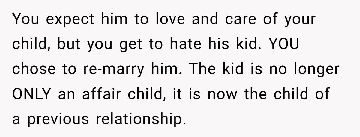 You expect him to love and care of your child, but you get to hate his kid. YOU chose to re-marry him. The kid is no longer ONLY an affair...