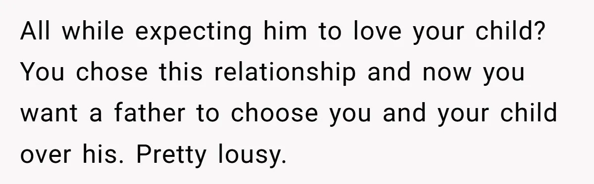 All while expecting him to love your child? You chose this relationship and now you want a father to choose you and your child over his. Pretty lousy.