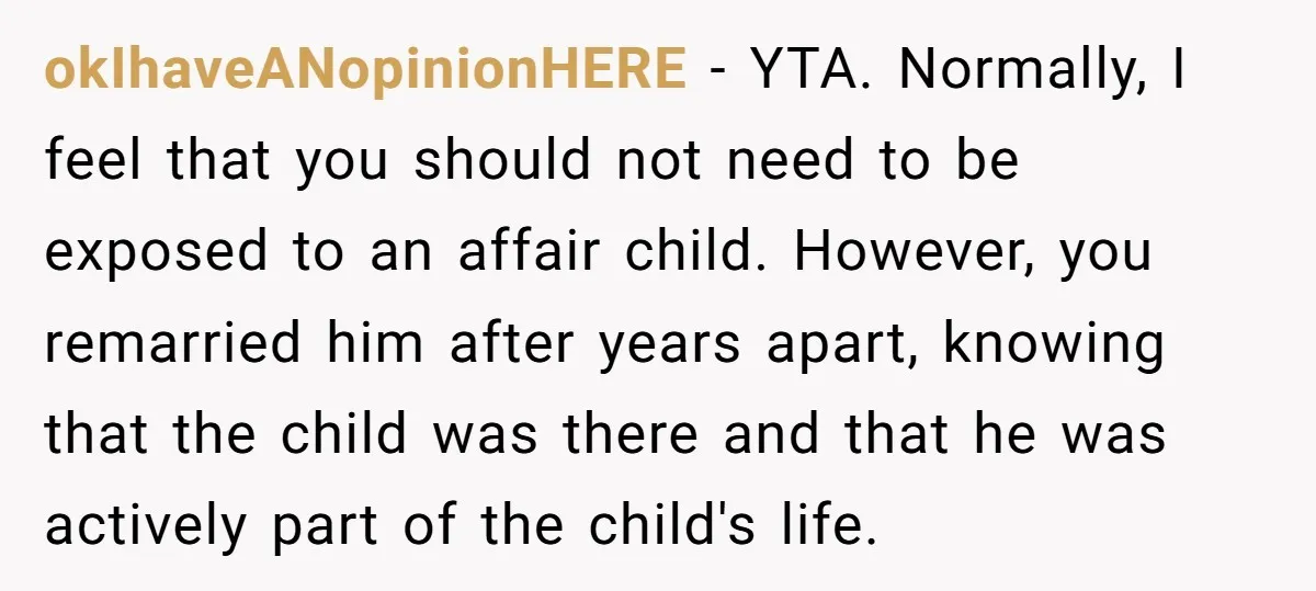 okIhaveANopinionHERE − YTA. Normally, I feel that you should not need to be exposed to an affair child. However, you remarried him after years apart, knowing that the child was...