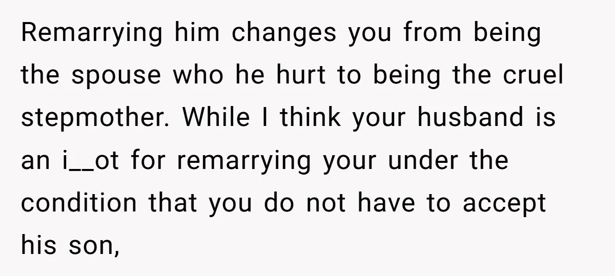 Remarrying him changes you from being the spouse who he hurt to being the cruel stepmother. While I think your husband is an i__ot for remarrying your under the condition...