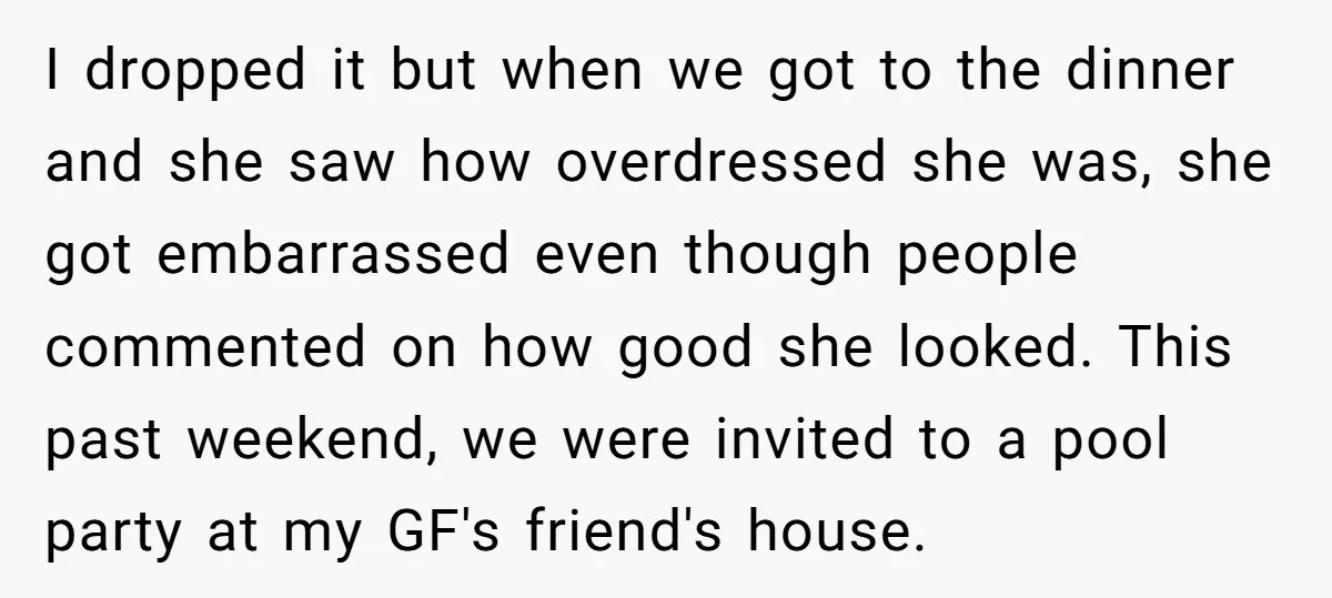 I dropped it but when we got to the dinner and she saw how overdressed she was, she got embarrassed even though people commented on how good she looked. This...