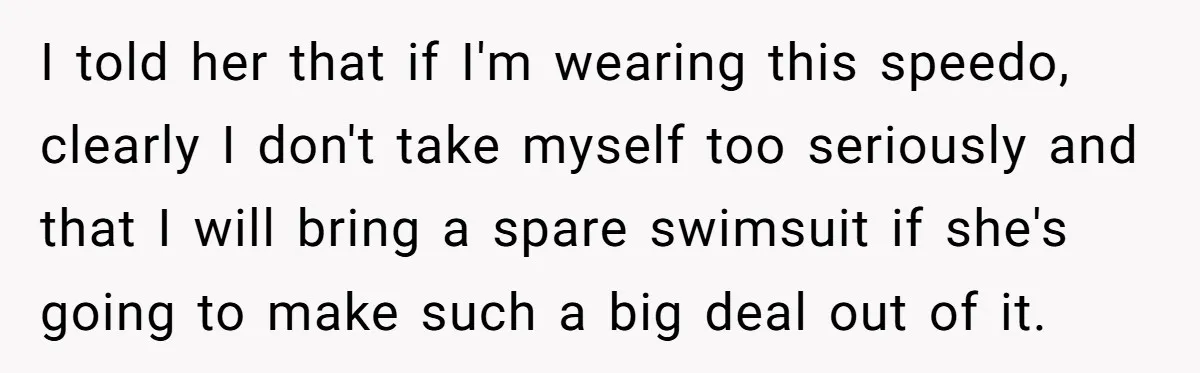I told her that if I'm wearing this speedo, clearly I don't take myself too seriously and that I will bring a spare swimsuit if she's going to make such...
