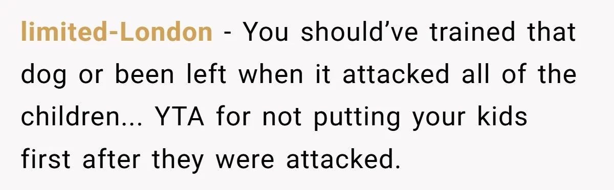limited-London − You should’ve trained that dog or been left when it attacked all of the children... YTA for not putting your kids first after they were attacked.