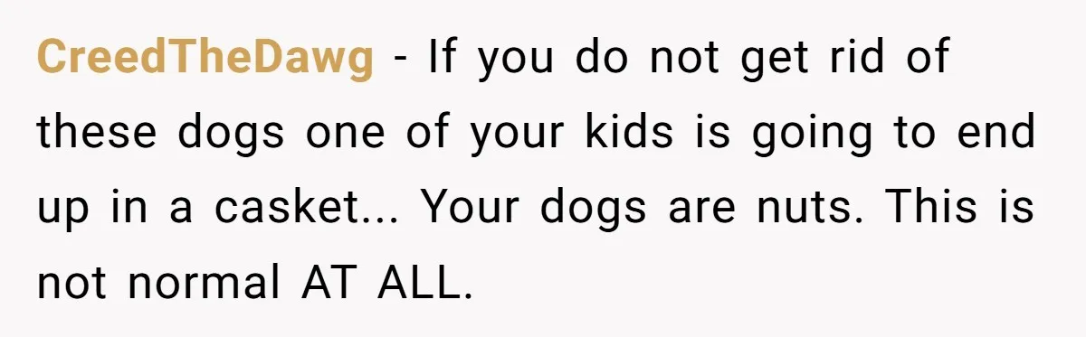 CreedTheDawg − If you do not get rid of these dogs one of your kids is going to end up in a casket... Your dogs are nuts. This is not...