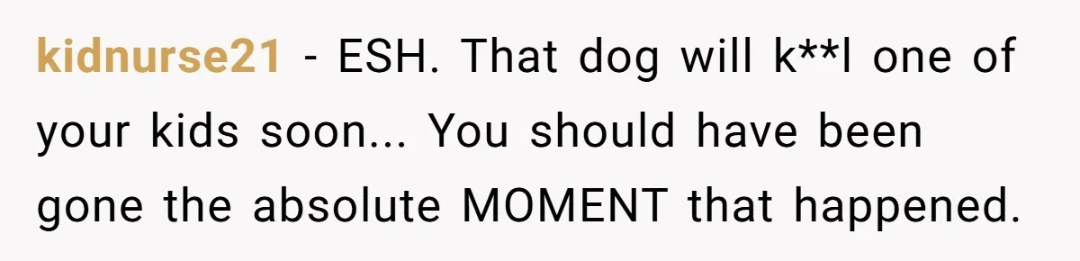 kidnurse21 − ESH. That dog will k**l one of your kids soon... You should have been gone the absolute MOMENT that happened.